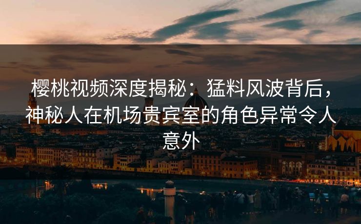 樱桃视频深度揭秘：猛料风波背后，神秘人在机场贵宾室的角色异常令人意外