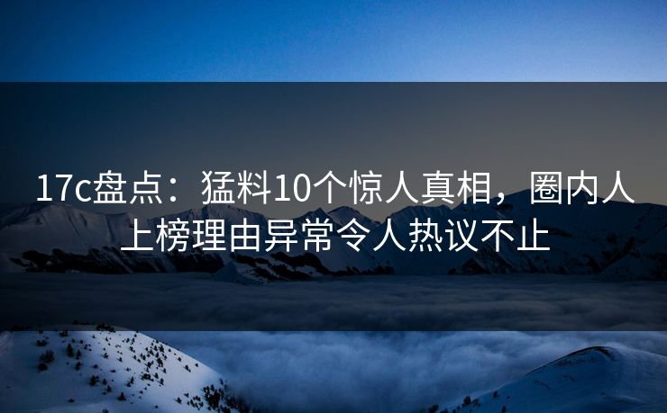 17c盘点:猛料10个惊人真相,圈内人上榜理由异常令人热议不止 17c盘点:猛料10个惊人真相,圈内人上榜理由异常令人热议不止