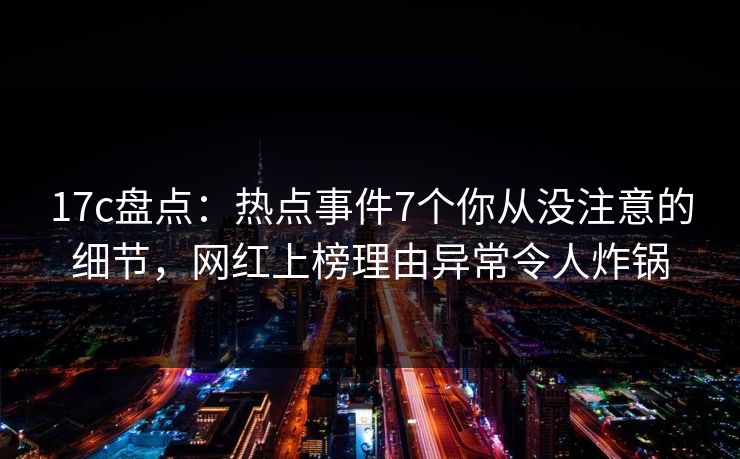 17c盘点:热点事件7个你从没注意的细节,网红上榜理由异常令人炸锅 17c盘点:热点事件7个你从没注意的细节,网红上榜理由异常令人炸锅