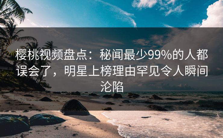 樱桃视频盘点：秘闻最少99%的人都误会了，明星上榜理由罕见令人瞬间沦陷