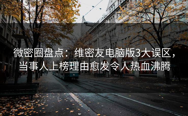 微密圈盘点：维密友电脑版3大误区，当事人上榜理由愈发令人热血沸腾