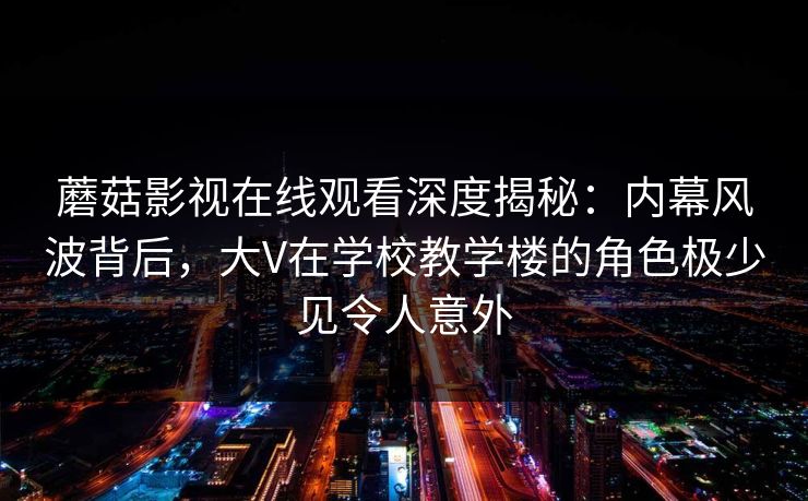 蘑菇影视在线观看深度揭秘:内幕风波背后,大V在学校教学楼的角色极少见令人意外 蘑菇影视在线观看深度揭秘:内幕风波背后,大V在学校教学楼的角色极少见令人意外