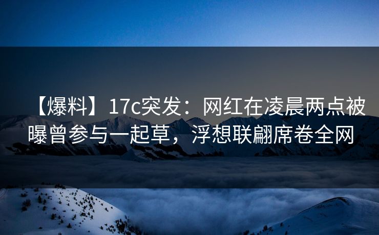 【爆料】17c突发：网红在凌晨两点被曝曾参与一起草，浮想联翩席卷全网