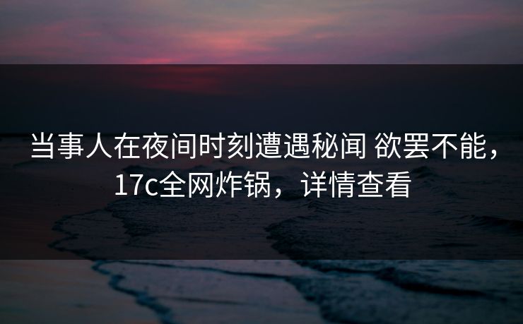 当事人在夜间时刻遭遇秘闻 欲罢不能，17c全网炸锅，详情查看
