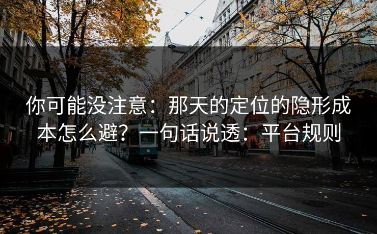 你可能没注意：那天的定位的隐形成本怎么避？一句话说透：平台规则