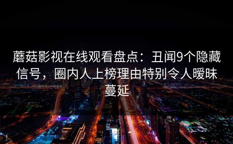 蘑菇影视在线观看盘点:丑闻9个隐藏信号,圈内人上榜理由特别令人暧昧蔓延 蘑菇影视在线观看盘点:丑闻9个隐藏信号,圈内人上榜理由特别令人暧昧蔓延