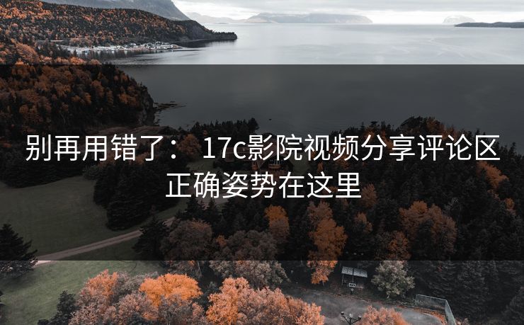 别再用错了： 17c影院视频分享评论区正确姿势在这里