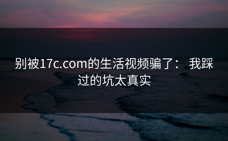别被17c.com的生活视频骗了： 我踩过的坑太真实