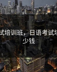 日语考试培训班，日语考试培训班多少钱