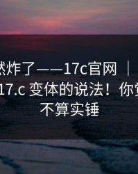 群里突然炸了——17c官网 ｜ 17c日韩｜关于17.c 变体的说法！你觉得这算不算实锤