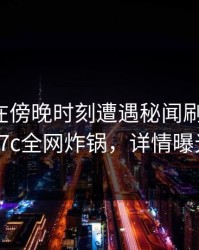 神秘人在傍晚时刻遭遇秘闻刷爆评论，17c全网炸锅，详情曝光