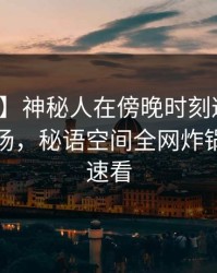 【独家】神秘人在傍晚时刻遭遇爆料惊艳全场，秘语空间全网炸锅，详情速看