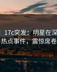 【爆料】17c突发：明星在深夜被曝曾参与热点事件，震惊席卷全网