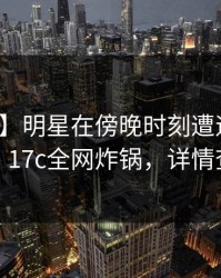 【震惊】明星在傍晚时刻遭遇内幕炸锅，17c全网炸锅，详情查看