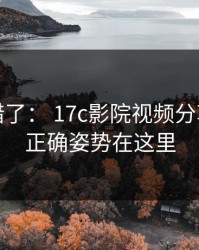 别再用错了： 17c影院视频分享评论区正确姿势在这里