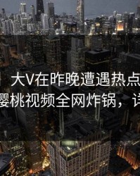 【紧急】大V在昨晚遭遇热点事件真相大白，樱桃视频全网炸锅，详情速看