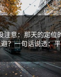 你可能没注意：那天的定位的隐形成本怎么避？一句话说透：平台规则