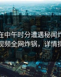 神秘人在中午时分遭遇秘闻炸锅，樱桃视频全网炸锅，详情探秘
