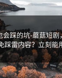 老用户也会踩的坑-蘑菇短剧，如何避免踩雷内容？立刻能用