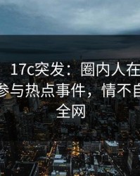 【爆料】17c突发：圈内人在傍晚时刻被曝曾参与热点事件，情不自禁席卷全网