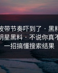我被这波带节奏吓到了 · 黑料吃瓜最新地址明星黑料 · 不说你真不知道 · 一招搞懂搜索结果