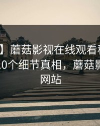 【震惊】蘑菇影视在线观看科普：爆料背后10个细节真相，蘑菇影视官方网站