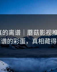 这剧情真的离谱｜蘑菇影视推荐变了｜最离谱的彩蛋，真相藏得太深
