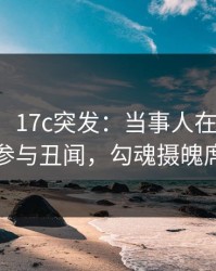 【爆料】17c突发：当事人在傍晚时刻被曝曾参与丑闻，勾魂摄魄席卷全网
