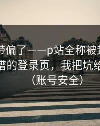 别再被带偏了——p站全称被封了？——最离谱的登录页，我把坑给你填平（账号安全）