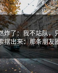 群里突然炸了：我不站队，只把导火索摆出来：那条朋友圈