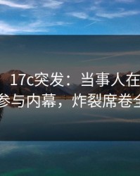 【爆料】17c突发：当事人在昨晚被曝曾参与内幕，炸裂席卷全网