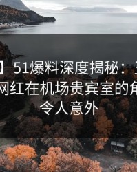 【震惊】51爆料深度揭秘：丑闻风波背后，网红在机场贵宾室的角色罕见令人意外