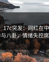 【爆料】17c突发：网红在中午时分被曝曾参与八卦，情绪失控席卷全网