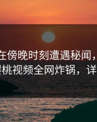 圈内人在傍晚时刻遭遇秘闻，刷屏不断，樱桃视频全网炸锅，详情围观