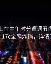 业内人士在中午时分遭遇丑闻出乎意料，17c全网炸锅，详情了解