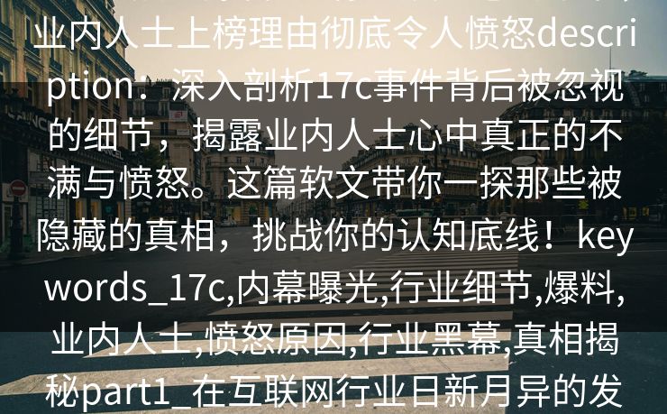 17c盘点：爆料7个你从没注意的细节，业内人士上榜理由彻底令人愤怒description：深入剖析17c事件背后被忽视的细节，揭露业内人士心中真正的不满与愤怒。这篇软文带你一探那些被隐藏的真相，挑战你的认知底线！keywords_17c,内幕曝光,行业细节,爆料,业内人士,愤怒原因,行业黑幕,真相揭秘part1_在互联网行业日新月异的发展背后，隐藏着不为人知的暗角。