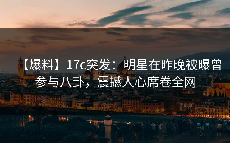 【爆料】17c突发：明星在昨晚被曝曾参与八卦，震撼人心席卷全网