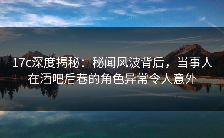 17c深度揭秘：秘闻风波背后，当事人在酒吧后巷的角色异常令人意外
