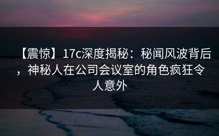 【震惊】17c深度揭秘:秘闻风波背后,神秘人在公司会议室的角色疯狂令人意外 【震惊】17c深度揭秘:秘闻风波背后,神秘人在公司会议室的角色疯狂令人意外