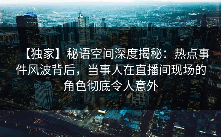 【独家】秘语空间深度揭秘：热点事件风波背后，当事人在直播间现场的角色彻底令人意外