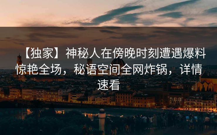 【独家】神秘人在傍晚时刻遭遇爆料惊艳全场，秘语空间全网炸锅，详情速看