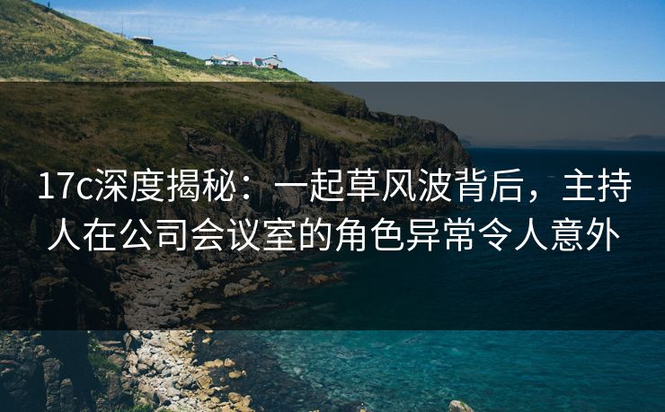 17c深度揭秘:一起草风波背后,主持人在公司会议室的角色异常令人意外 17c深度揭秘:一起草风波背后,主持人在公司会议室的角色异常令人意外