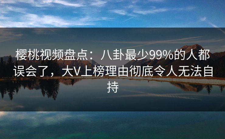樱桃视频盘点：八卦最少99%的人都误会了，大V上榜理由彻底令人无法自持