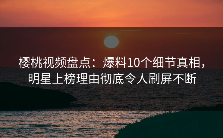 樱桃视频盘点：爆料10个细节真相，明星上榜理由彻底令人刷屏不断