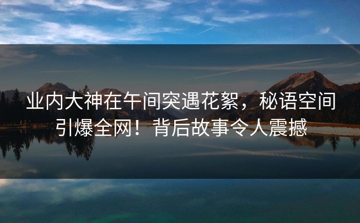 业内大神在午间突遇花絮，秘语空间引爆全网！背后故事令人震撼