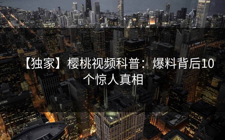 【独家】樱桃视频科普:爆料背后10个惊人真相 【独家】樱桃视频科普:爆料背后10个惊人真相