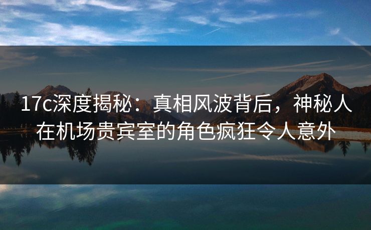 17c深度揭秘:真相风波背后,神秘人在机场贵宾室的角色疯狂令人意外 17c深度揭秘:真相风波背后,神秘人在机场贵宾室的角色疯狂令人意外