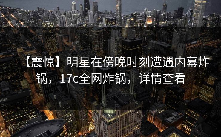 【震惊】明星在傍晚时刻遭遇内幕炸锅,17c全网炸锅,详情查看 【震惊】明星在傍晚时刻遭遇内幕炸锅,17c全网炸锅,详情查看