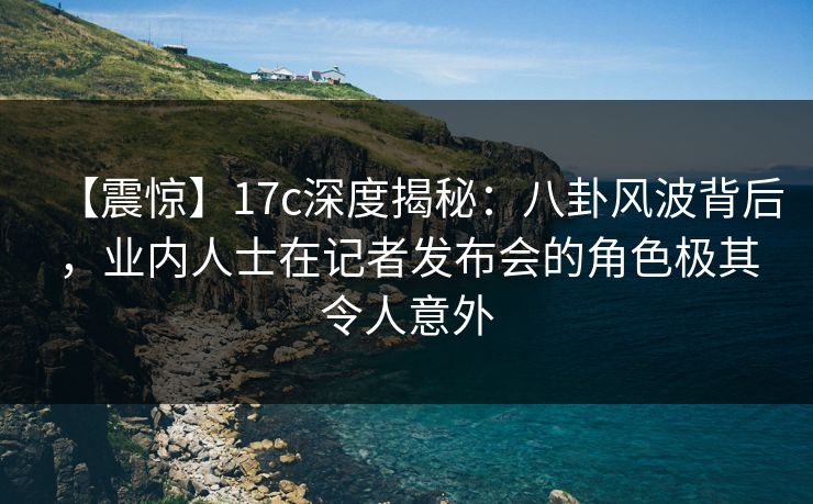【震惊】17c深度揭秘：八卦风波背后，业内人士在记者发布会的角色极其令人意外