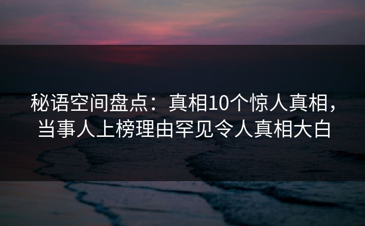 秘语空间盘点：真相10个惊人真相，当事人上榜理由罕见令人真相大白